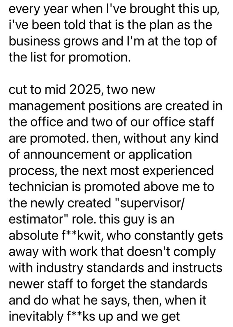 every year when I've brought this up, i've been told that is the plan as the business grows and I'm at the top of the list for promotion. cut to mid 2025, two new management positions are created in the office and two of our office staff are promoted. then, without any kind of announcement or application process, the next most experienced technician is promoted above me to the newly created "supervisor/ estimator" role. this guy is an absolute f**kwit, who constantly gets away with work that doe