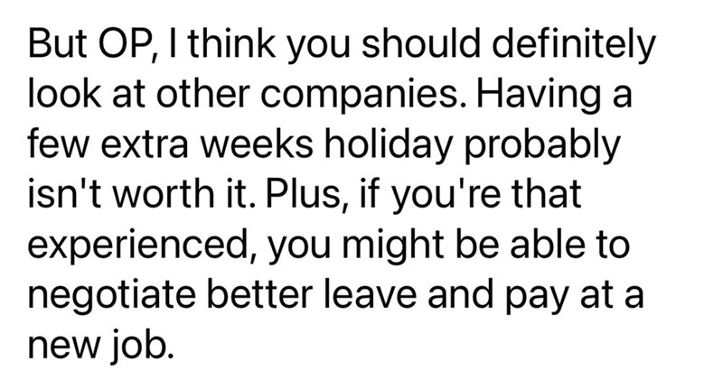 But OP, I think you should definitely look at other companies. Having a few extra weeks holiday probably isn't worth it. Plus, if you're that experienced, you might be able to negotiate better leave and pay at a new job.