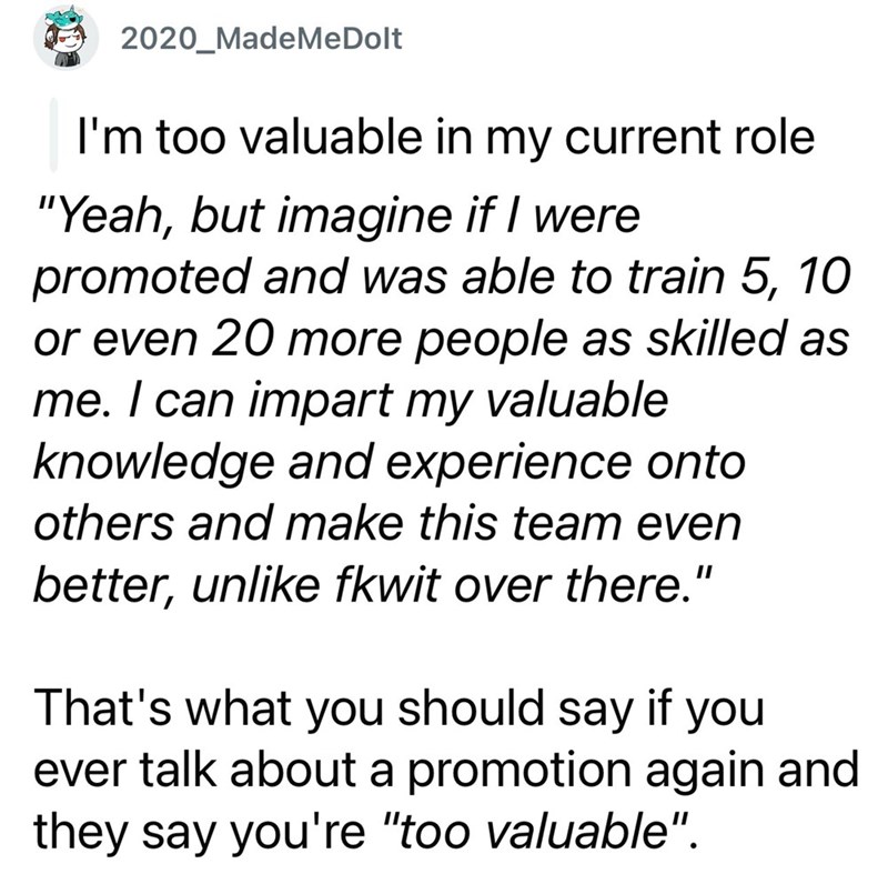 2020 MadeMeDolt I'm too valuable in my current role "Yeah, but imagine if I were promoted and was able to train 5, 10 or even 20 more people as skilled as me. I can impart my valuable knowledge and experience onto others and make this team even better, unlike fkwit over there." That's what you should say if you ever talk about a promotion again and they say you're "too valuable".