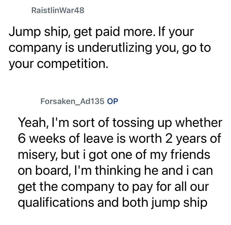 RaistlinWar48 Jump ship, get paid more. If your company is underutlizing you, go to your competition. Forsaken Ad135 OP Yeah, I'm sort of tossing up whether 6 weeks of leave is worth 2 years of misery, but i got one of my friends on board, I'm thinking he and i can get the company to pay for all our qualifications and both jump ship