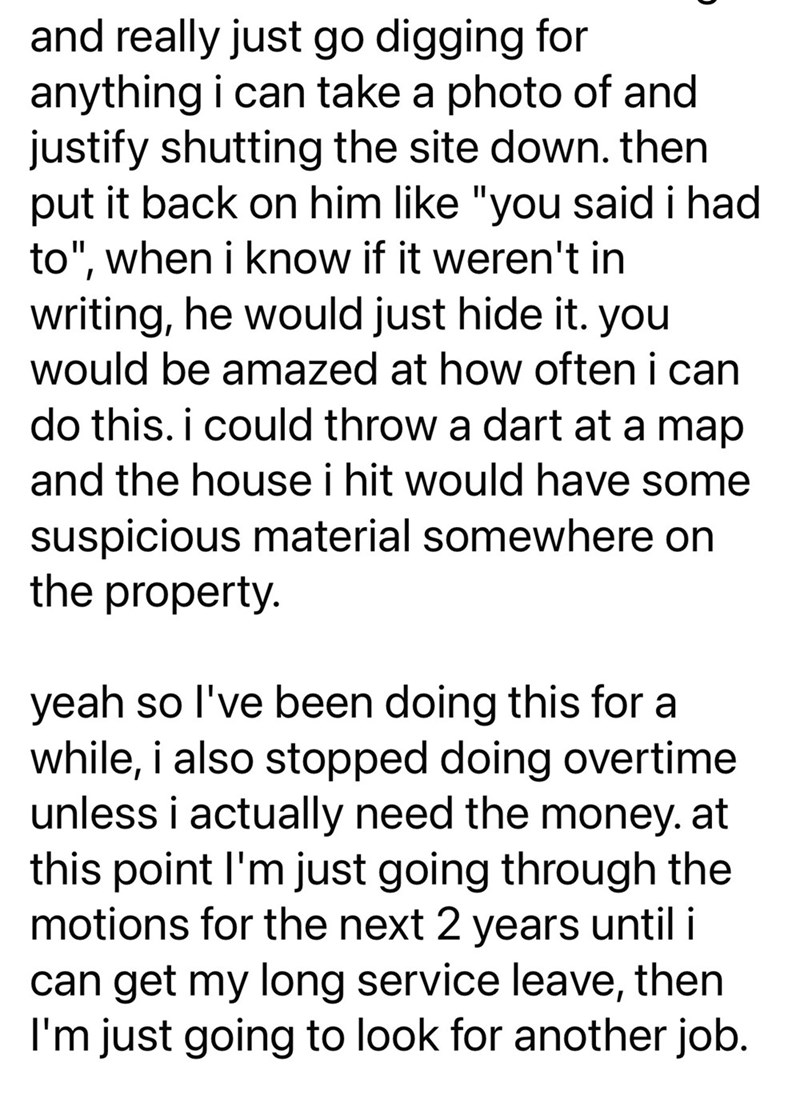 and really just go digging for anything i can take a photo of and justify shutting the site down. then put it back on him like "you said i had to", when i know if it weren't in writing, he would just hide it. you would be amazed at how often i can do this. i could throw a dart at a map and the house i hit would have some suspicious material somewhere on the property. yeah so I've been doing this for a while, i also stopped doing overtime unless i actually need the money. at this point I'm just g