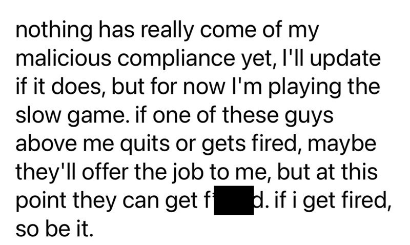 nothing has really come of my malicious compliance yet, I'll update if it does, but for now I'm playing the slow game. if one of these guys above me quits or gets fired, maybe they'll offer the job to me, but at this point they can get f d. if i get fired, so be it.