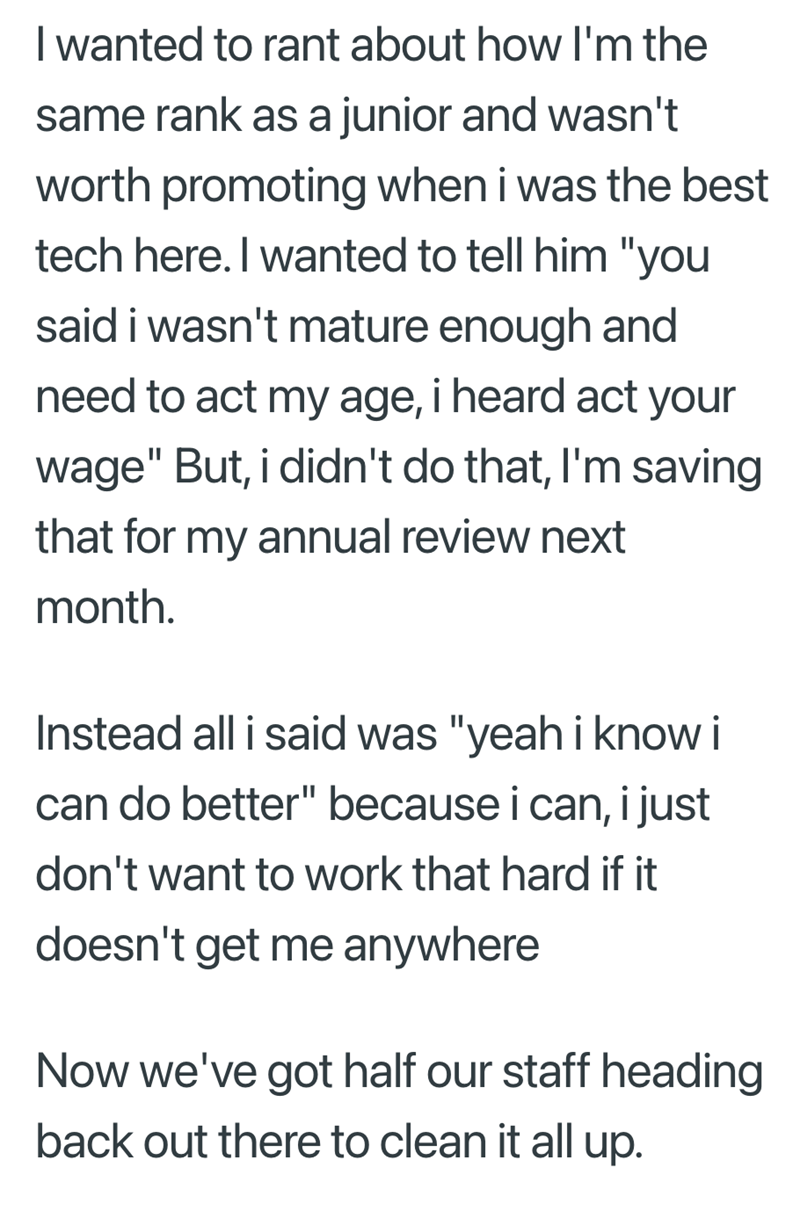 I wanted to rant about how I'm the same rank as a junior and wasn't worth promoting when i was the best tech here. I wanted to tell him "you said i wasn't mature enough and need to act my age, i heard act your wage" But, i didn't do that, I'm saving that for my annual review next month. Instead all i said was "yeah i know i can do better" because i can, i just don't want to work that hard if it doesn't get me anywhere Now we've got half our staff heading back out there to clean it all up.