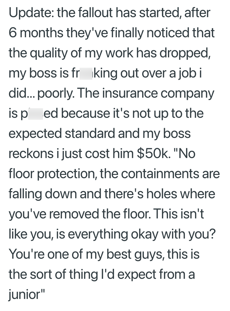 Update: the fallout has started, after 6 months they've finally noticed that the quality of my work has dropped, my boss is frking out over a job i did... poorly. The insurance company is ped because it's not up to the expected standard and my boss reckons i just cost him $50k. "No floor protection, the containments are falling down and there's holes where you've removed the floor. This isn't like you, is everything okay with you? You're one of my best guys, this is the sort of thing I'd expect