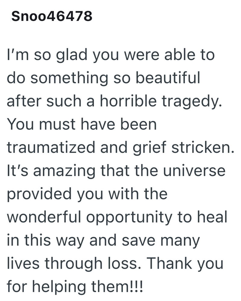 Snoo46478 I'm so glad you were able to do something so beautiful after such a horrible tragedy. You must have been traumatized and grief stricken. It's amazing that the universe provided you with the wonderful opportunity to heal in this way and save many lives through loss. Thank you for helping them!!!