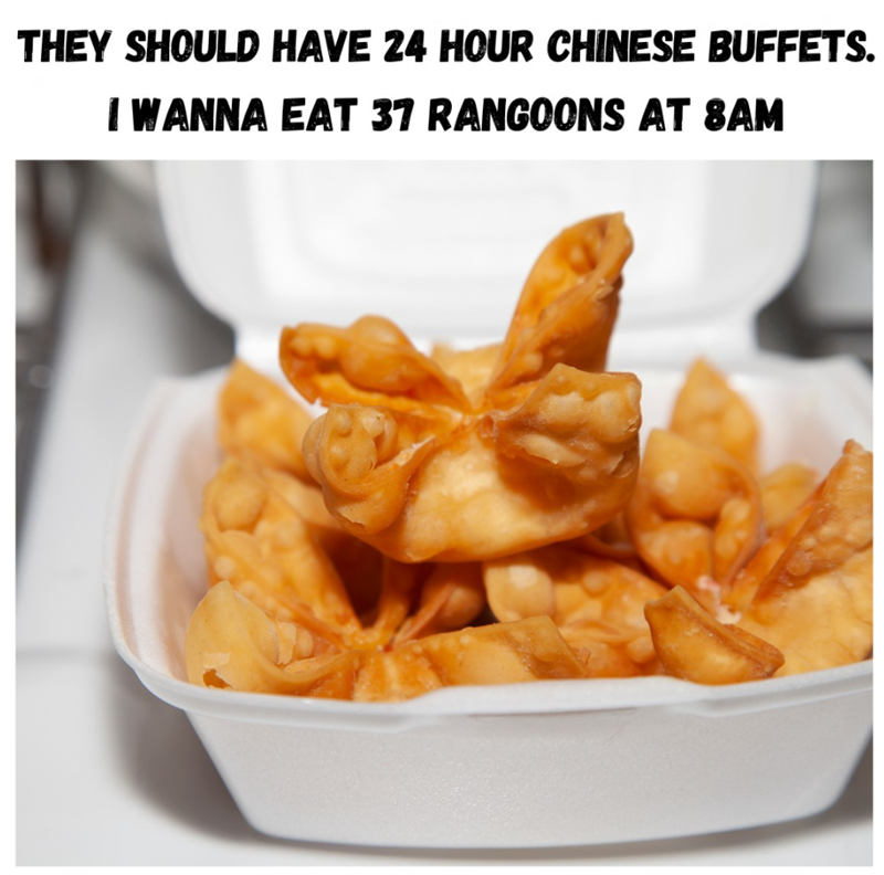 THEY SHOULD HAVE 24 HOUR CHINESE BUFFETS. I WANNA EAT 37 RANGOONS AT 8AM