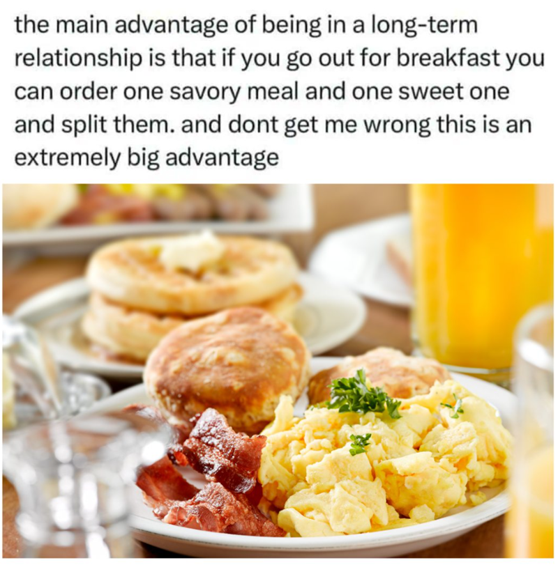 the main advantage of being in a long-term relationship is that if you go out for breakfast you can order one savory meal and one sweet one and split them. and dont get me wrong this is an extremely big advantage