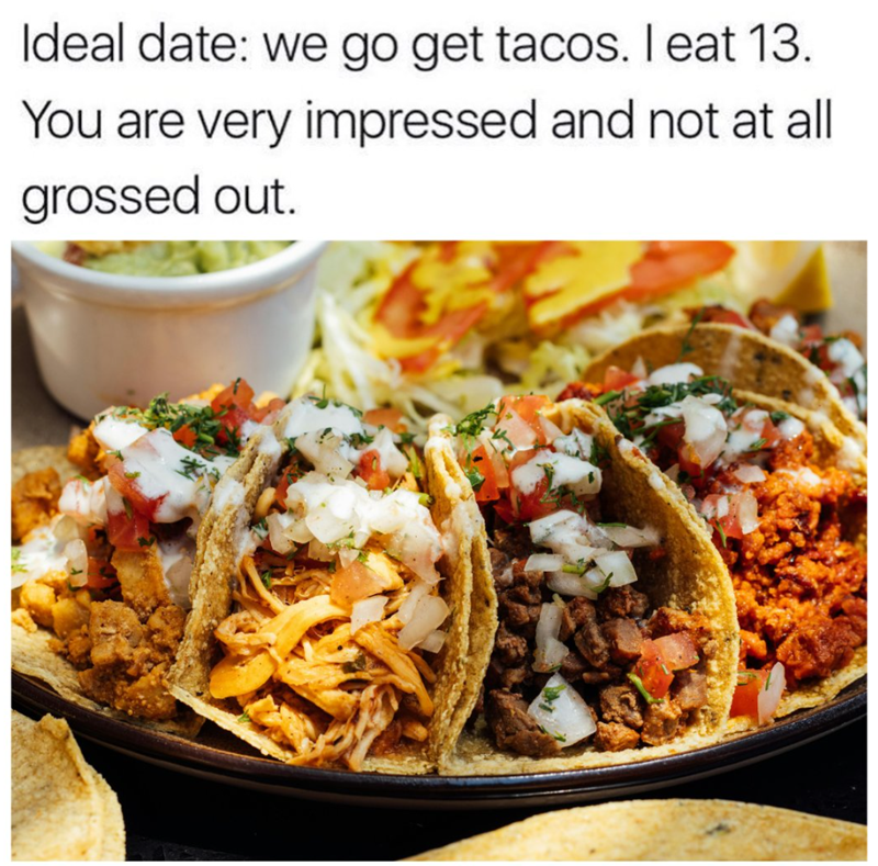 Ideal date: we go get tacos. I eat 13. You are very impressed and not at all grossed out.