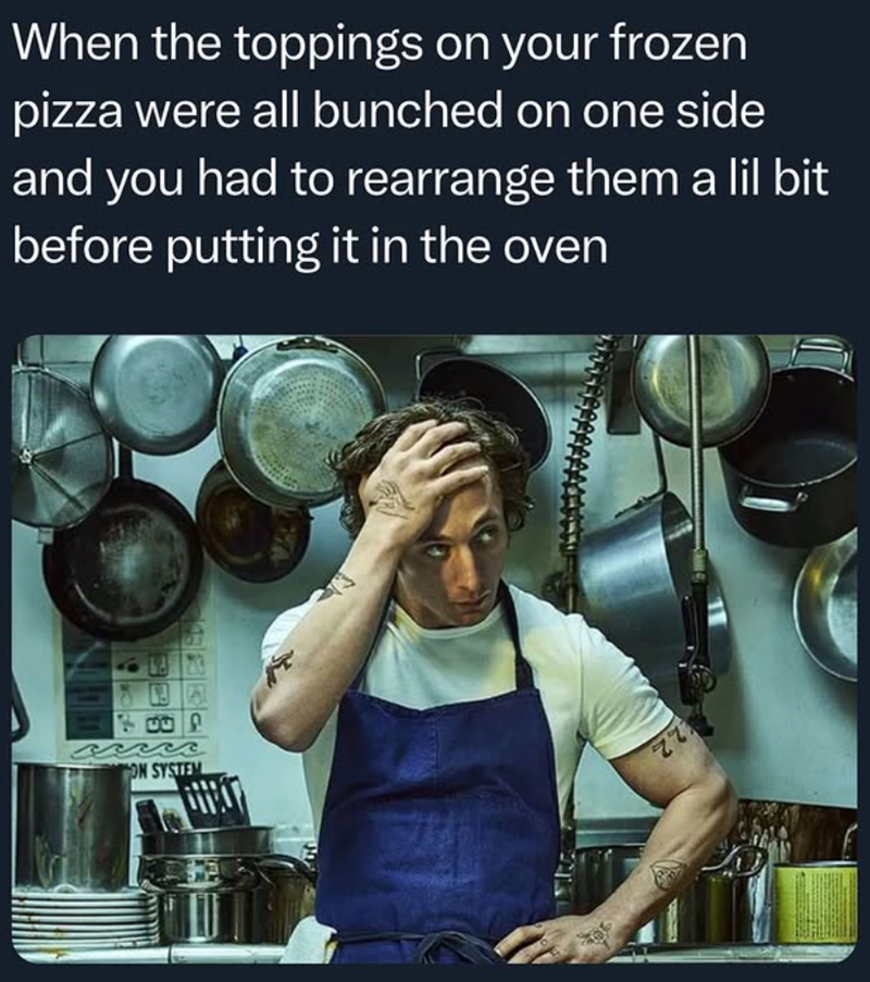 When the toppings on your frozen pizza were all bunched on one side and you had to rearrange them a lil bit before putting it in the oven 7000 ON SYSTEM 77