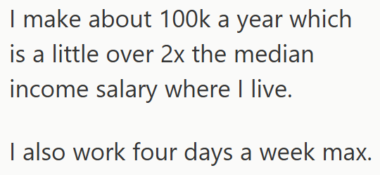 I make about 100k a year which is a little over 2x the median income salary where I live. I also work four days a week max.