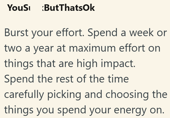 YouS ButThatsOk Burst your effort. Spend a week or two a year at maximum effort on things that are high impact. Spend the rest of the time carefully picking and choosing the things you spend your energy on.