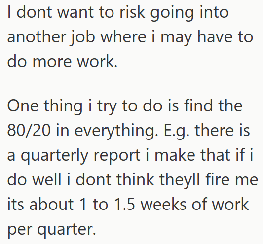 I dont want to risk going into another job where i may have to do more work. One thing i try to do is find the 80/20 in everything. E.g. there is a quarterly report i make that if i do well i dont think theyll fire me its about 1 to 1.5 weeks of work per quarter.