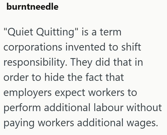burntneedle "Quiet Quitting" is a term corporations invented to shift responsibility. They did that in order to hide the fact that employers expect workers to perform additional labour without paying workers additional wages.