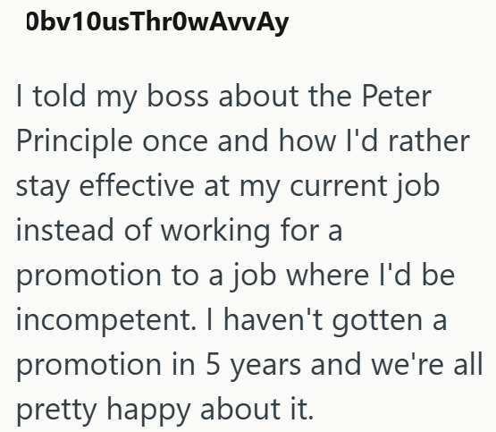 Obv10us ThrowAvvAy I told my boss about the Peter Principle once and how I'd rather stay effective at my current job instead of working for a promotion to a job where I'd be incompetent. I haven't gotten a promotion in 5 years and we're all pretty happy about it.