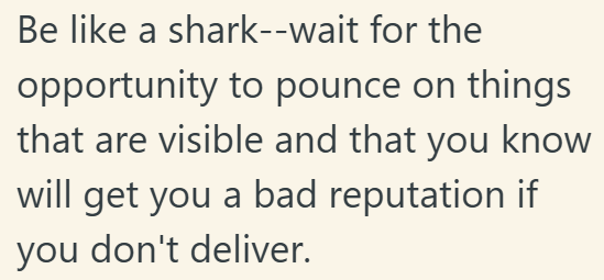 Be like a shark--wait for the opportunity to pounce on things that are visible and that you know will get you a bad reputation if you don't deliver.