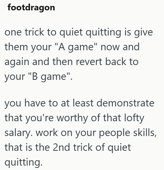 footdragon one trick to quiet quitting is give them your "A game" now and again and then revert back to your "B game". you have to at least demonstrate that you're worthy of that lofty salary. work on your people skills, that is the 2nd trick of quiet quitting.