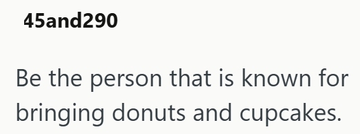 45and290 Be the person that is known for bringing donuts and cupcakes.