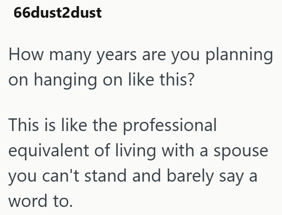 66dust2dust How many years are you planning on hanging on like this? This is like the professional equivalent of living with a spouse you can't stand and barely say a word to.