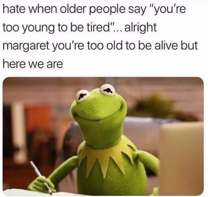 hate when older people say "you're too young to be tired"... alright margaret you're too old to be alive but here we are