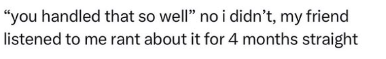 "you handled that so well" no i didn't, my friend listened to me rant about it for 4 months straight