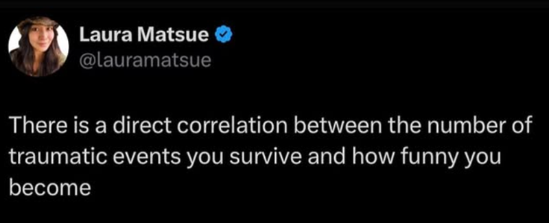 Laura Matsue @lauramatsue There is a direct correlation between the number of traumatic events you survive and how funny you become