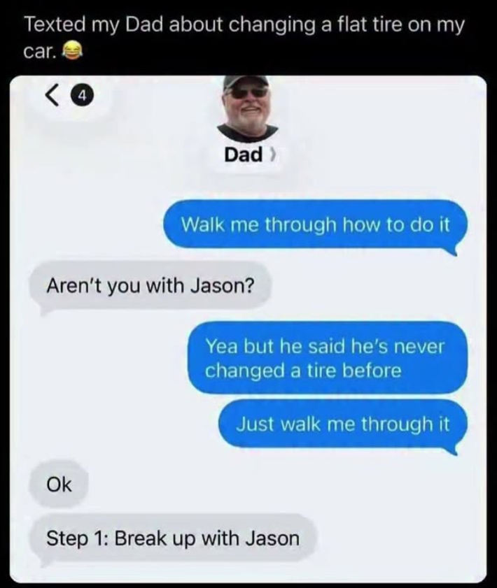 Texted my Dad about changing a flat tire on my car. < 4 Dad > Walk me through how to do it Aren't you with Jason? Yea but he said he's never changed a tire before Just walk me through it Ok Step 1: Break up with Jason