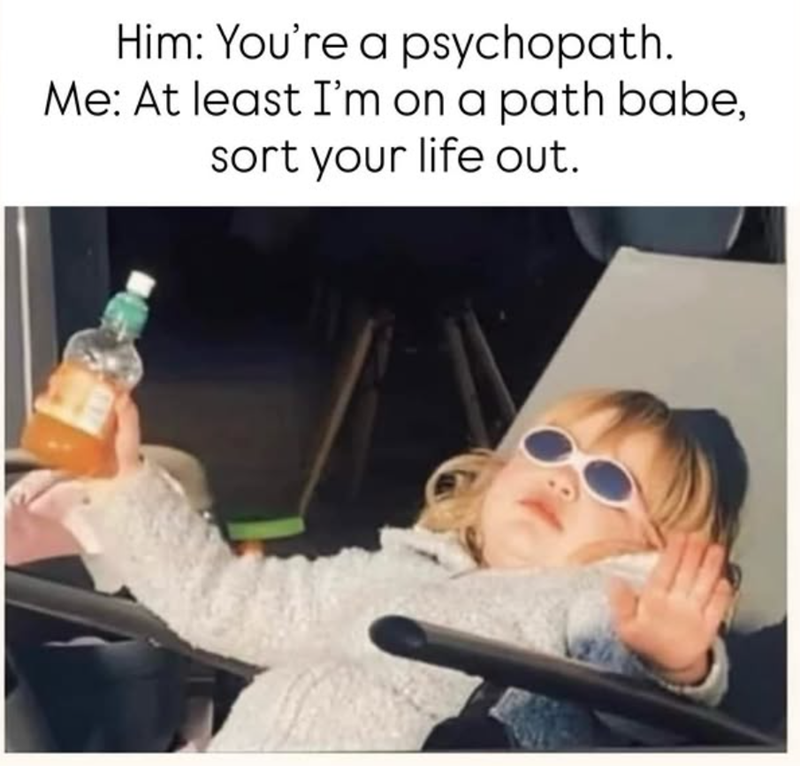 Him: You're a psychopath. Me: At least I'm on a path babe, sort your life out.