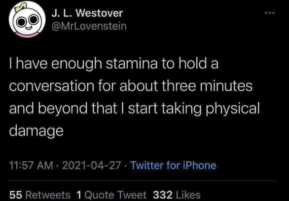 J. L. Westover @MrLovenstein I have enough stamina to hold a conversation for about three minutes and beyond that I start taking physical damage 11:57 AM-2021-04-27 Twitter for iPhone 55 Retweets 1 Quote Tweet 332 Likes