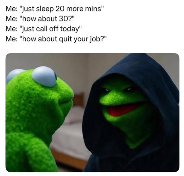 Me: "just sleep 20 more mins" Me: "how about 30?" Me: "just call off today" Me: "how about quit your job?"