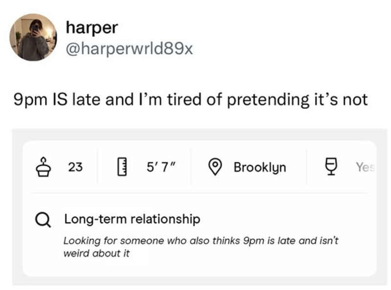 harper @harperwrld89x 9pm IS late and I'm tired of pretending it's not 823 5'7" Brooklyn ☑ Yes Q Long-term relationship Looking for someone who also thinks 9pm is late and isn't weird about it