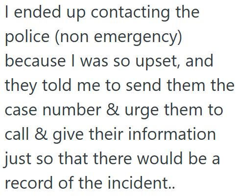 I ended up contacting the police (non emergency) because I was so upset, and they told me to send them the case number & urge them to call & give their information just so that there would be a record of the incident..