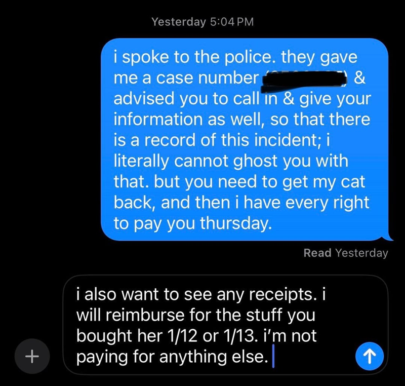Yesterday 5:04 PM & i spoke to the police. they gave me a case number advised you to call in & give your information as well, so that there is a record of this incident; i literally cannot ghost you with that. but you need to get my cat back, and then i have every right to pay you thursday. Read Yesterday i also want to see any receipts. i will reimburse for the stuff you bought her 1/12 or 1/13. i'm not paying for anything else. ↑ +