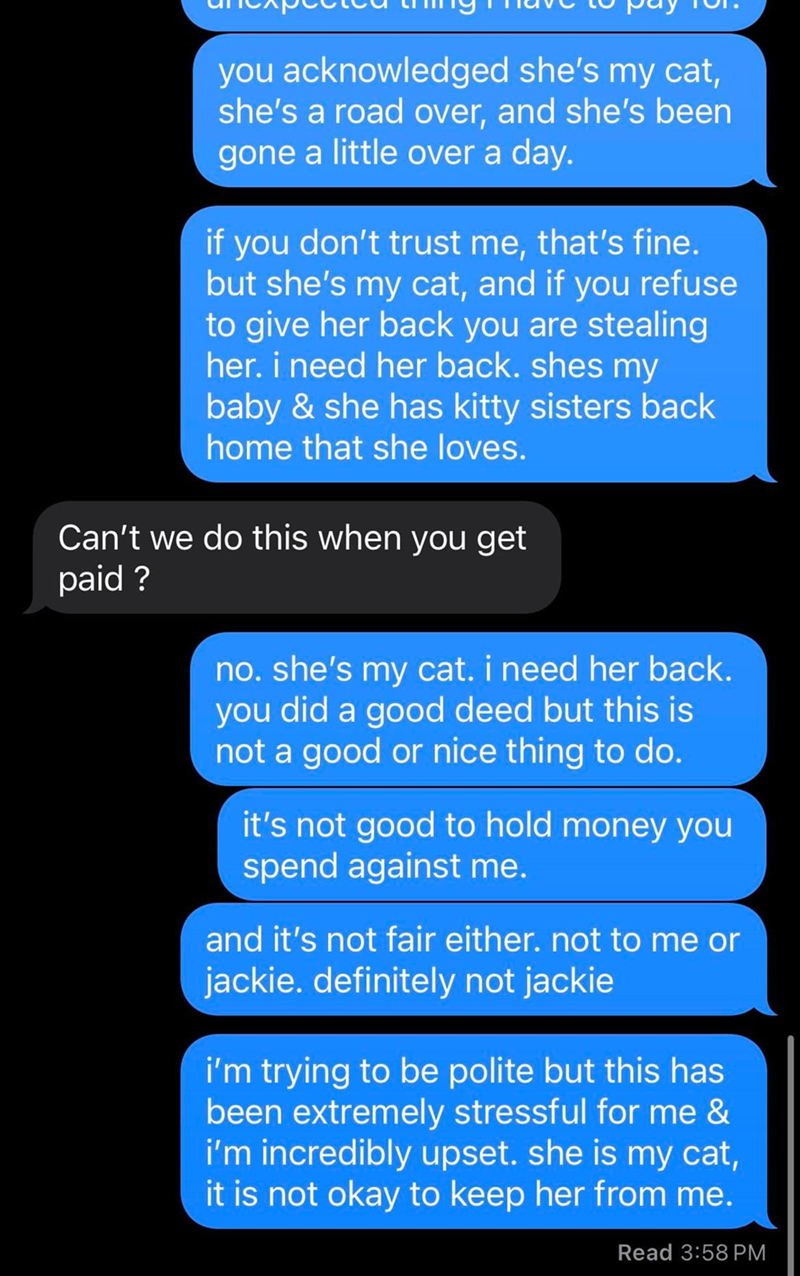 you acknowledged she's my cat, she's a road over, and she's been gone a little over a day. if you don't trust me, that's fine. but she's my cat, and if you refuse to give her back you are stealing her. i need her back. shes my baby & she has kitty sisters back home that she loves. Can't we do this when you get paid? no. she's my cat. i need her back. you did a good deed but this is not a good or nice thing to do. it's not good to hold money you spend against me. and it's not fair either. not to
