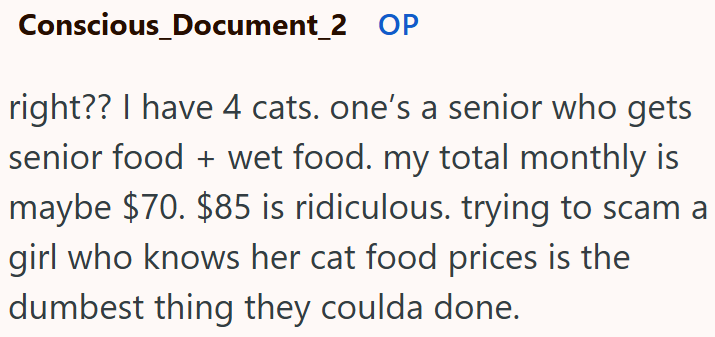 Conscious_Document_2 OP right?? I have 4 cats. one's a senior who gets senior food + wet food. my total monthly is maybe $70. $85 is ridiculous. trying to scam a girl who knows her cat food prices is the dumbest thing they coulda done.