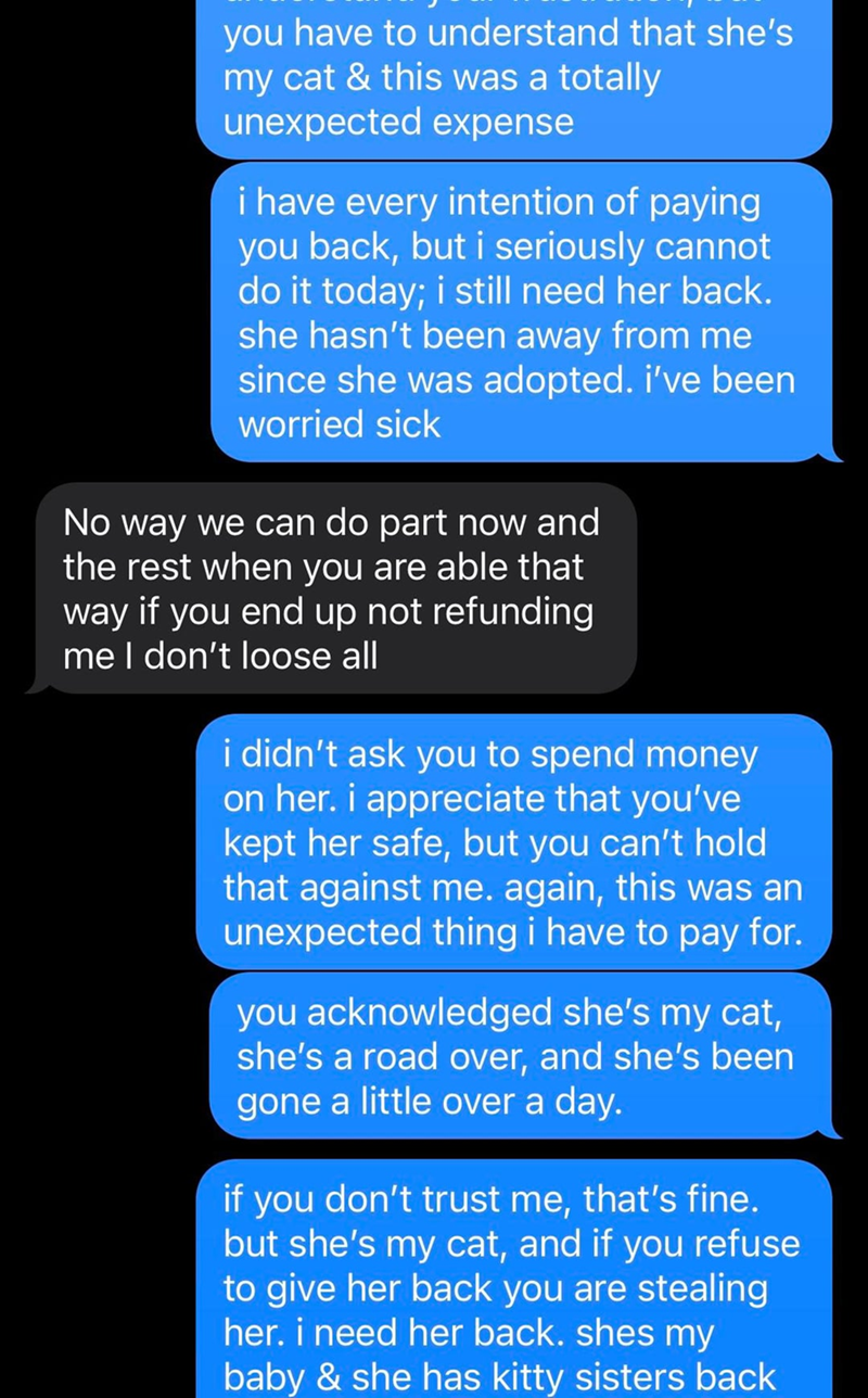 you have to understand that she's my cat & this was a totally unexpected expense i have every intention of paying you back, but i seriously cannot do it today; i still need her back. she hasn't been away from me since she was adopted. i've been worried sick No way we can do part now and the rest when you are able that way if you end up not refunding me I don't loose all i didn't ask you to spend money on her. i appreciate that you've kept her safe, but you can't hold that against me. again, this