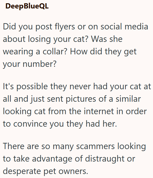 Deep BlueQL Did you post flyers or on social media about losing your cat? Was she wearing a collar? How did they get your number? It's possible they never had your cat at all and just sent pictures of a similar looking cat from the internet in order to convince you they had her. There are so many scammers looking to take advantage of distraught or desperate pet owners.