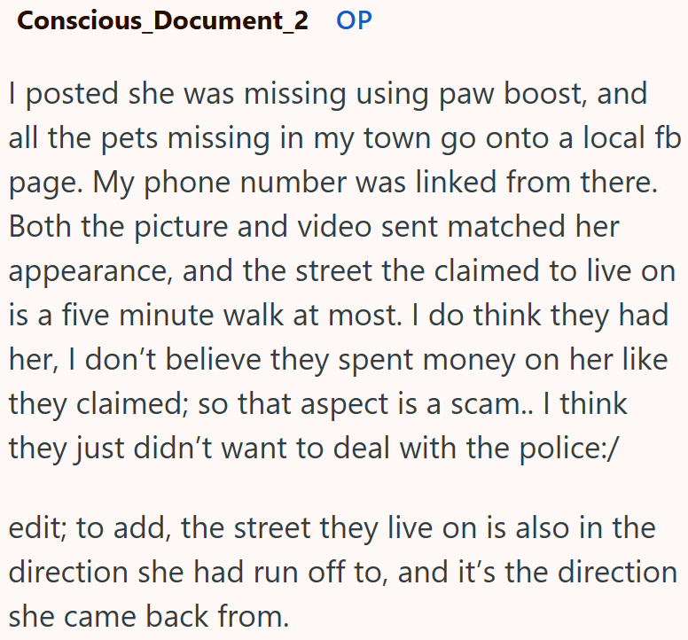 Conscious_Document_2 OP I posted she was missing using paw boost, and all the pets missing in my town go onto a local fb page. My phone number was linked from there. Both the picture and video sent matched her appearance, and the street the claimed to live on is a five minute walk at most. I do think they had her, I don't believe they spent money on her like they claimed; so that aspect is a scam.. I think they just didn't want to deal with the police:/ edit; to add, the street they live on is a