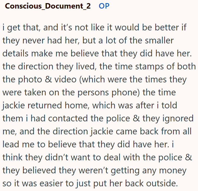 Conscious_Document_2 OP i get that, and it's not like it would be better if they never had her, but a lot of the smaller details make me believe that they did have her. the direction they lived, the time stamps of both the photo & video (which were the times they were taken on the persons phone) the time jackie returned home, which was after i told them i had contacted the police & they ignored me, and the direction jackie came back from all lead me to believe that they did have her. i think the
