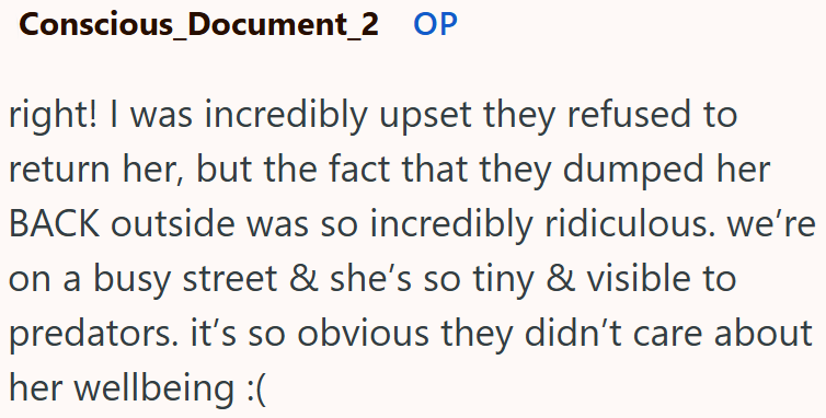 Conscious_Document_2 OP right! I was incredibly upset they refused to return her, but the fact that they dumped her BACK outside was so incredibly ridiculous. we're on a busy street & she's so tiny & visible to predators. it's so obvious they didn't care about her wellbeing :(