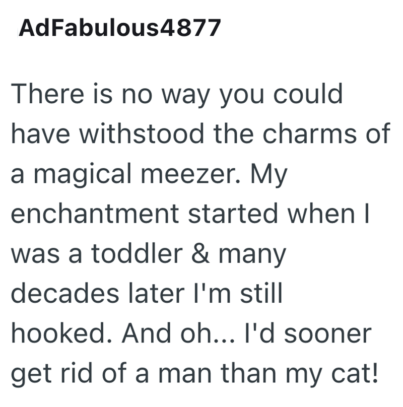 AdFabulous 4877 There is no way you could have withstood the charms of a magical meezer. My enchantment started when I was a toddler & many decades later I'm still hooked. And oh... I'd sooner get rid of a man than my cat!