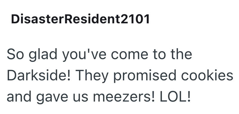 Disaster Resident2101 So glad you've come to the Darkside! They promised cookies and gave us meezers! LOL!