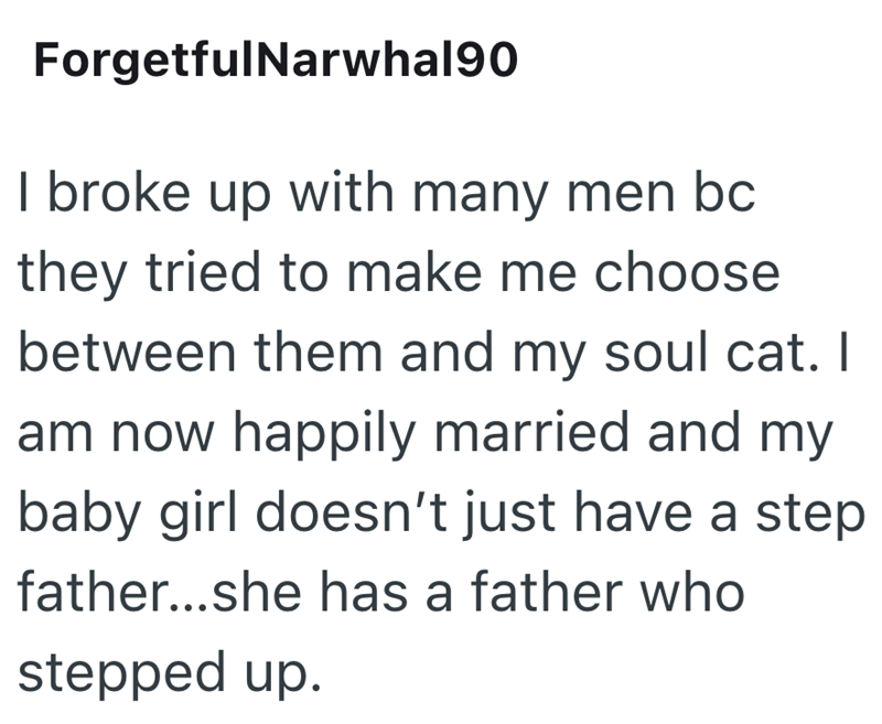 ForgetfulNarwhal90 I broke up with many men bc they tried to make me choose between them and my soul cat. I am now happily married and my baby girl doesn't just have a step father...she has a father who stepped up.