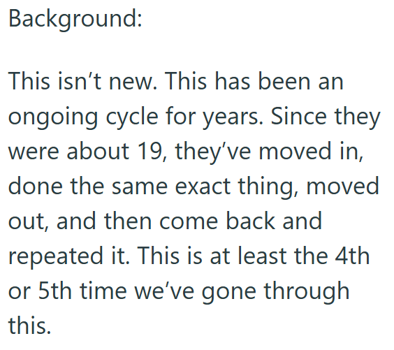 Background: This isn't new. This has been an ongoing cycle for years. Since they were about 19, they've moved in, done the same exact thing, moved out, and then come back and repeated it. This is at least the 4th or 5th time we've gone through this.