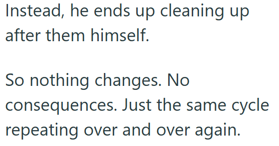 Instead, he ends up cleaning up after them himself. So nothing changes. No consequences. Just the same cycle repeating over and over again.