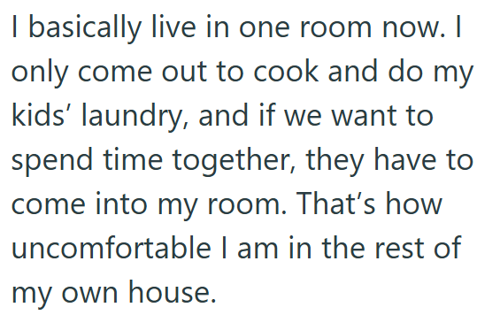 I basically live in one room now. I only come out to cook and do my kids' laundry, and if we want to spend time together, they have to come into my room. That's how uncomfortable I am in the rest of my own house.