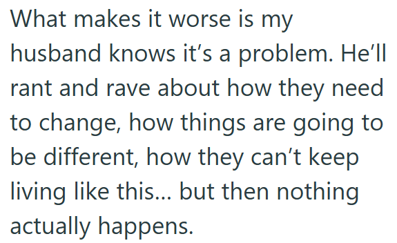 What makes it worse is my husband knows it's a problem. He'll rant and rave about how they need to change, how things are going to be different, how they can't keep living like this... but then nothing actually happens.