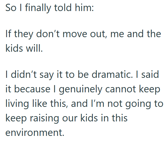 So I finally told him: If they don't move out, me and the kids will. I didn't say it to be dramatic. I said it because I genuinely cannot keep living like this, and I'm not going to keep raising our kids in this environment.