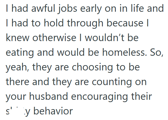 I had awful jobs early on in life and I had to hold through because I knew otherwise I wouldn't be eating and would be homeless. So, yeah, they are choosing to be there and they are counting on your husband encouraging their s'y behavior