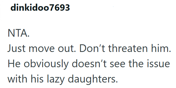 dinkidoo7693 NTA. Just move out. Don't threaten him. He obviously doesn't see the issue with his lazy daughters.