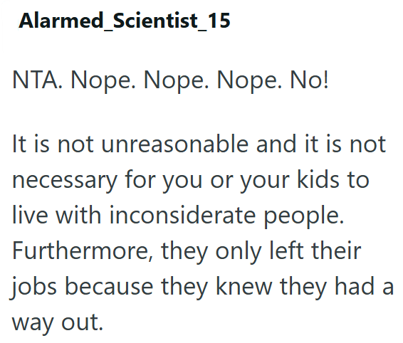 Alarmed Scientist_15 NTA. Nope. Nope. Nope. No! It is not unreasonable and it is not necessary for you or your kids to live with inconsiderate people. Furthermore, they only left their jobs because they knew they had a way out.
